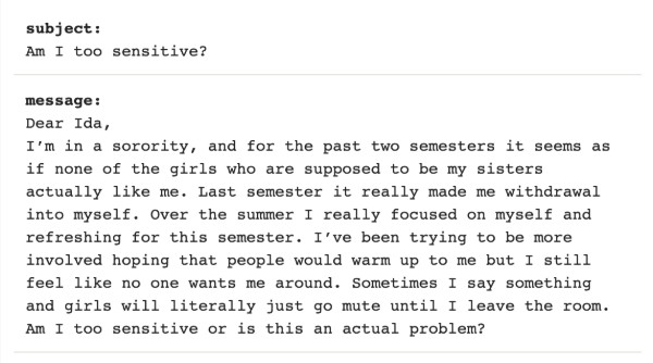 Image with test reading "Dear Ida, I’m in a sorority, and for the past two semesters it seems as if none of the girls who are supposed to be my sisters actually like me. Last semester it really made me withdraw into myself. Over the summer I really focused on myself and refreshing for this semester. I’ve been trying to be more involved hoping that people would warm up to me but I still feel like no one wants me around. Sometimes I say something and girls will literally just go mute until I leave the room. Am I too sensitive or is this an actual problem?"