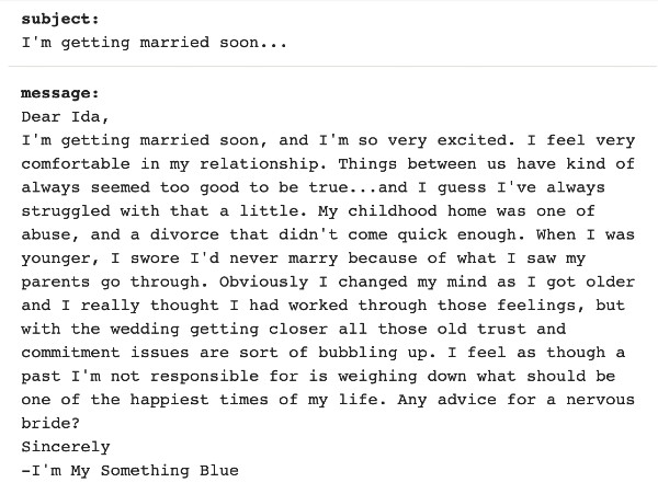 Image that reads "I'm getting married soon, and I'm so very excited. I feel very comfortable in my relationship. Things between us have kind of always seemed too good to be true...and I guess I've always struggled with that a little. My childhood home was one of abuse, and a divorce that didn't come quick enough. When I was younger, I swore I'd never marry because of what I saw my parents go through. Obviously I changed my mind as I got older and I really thought I had worked through those feelings, but with the wedding getting closer all those old trust and commitment issues are sort of bubbling up. I feel as though a past I'm not responsible for is weighing down what should be one of the happiest times of my life. Any advice for a nervous bride? Sincerely -I'm My Something Blue"