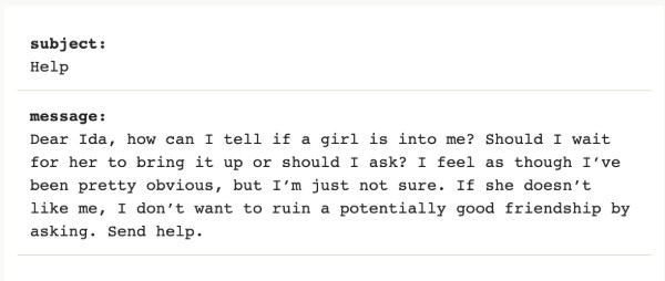 Image reads "Dear Ida, how can I tell if a girl is into me? Should I wait for her to bring it up or should I ask? I feel as though I’ve been pretty obvious, but I’m just not sure. If she doesn’t like me, I don’t want to ruin a potentially good friendship by asking. Send help."