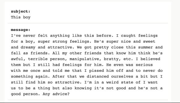 Image reading "I’ve never felt anything like this before. I caught feelings for a boy, super strong feelings. He’s super nice and sweet and dreamy and attractive. We got pretty close this summer and fall as friends. All my other friends that know him think he’s awful, terrible person, manipulative, bratty, etc. I believed them but I still had feelings for him. He even was serious with me once and told me that I pissed him off and to never do something again. After that we distanced ourselves a bit but I still find him so attractive. I’m in a weird state of I want us to be a thing but also knowing it’s not good and he’s not a good person. Any advice?"